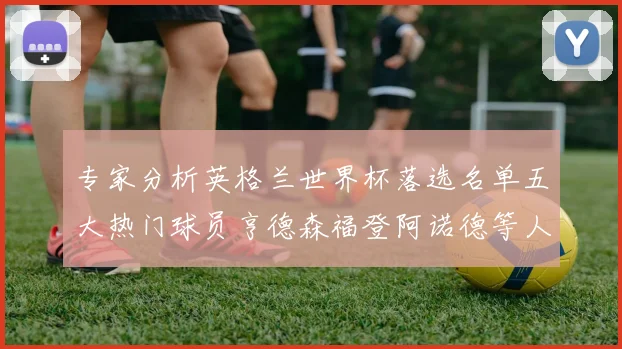 专家分析英格兰世界杯落选名单五大热门球员亨德森福登阿诺德等人引发热议