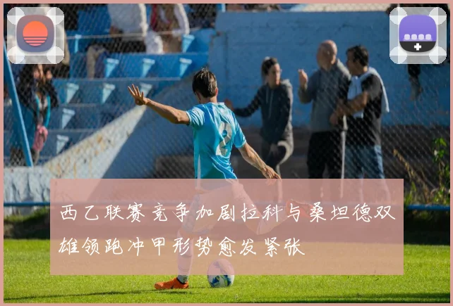 西乙联赛竞争加剧拉科与桑坦德双雄领跑冲甲形势愈发紧张