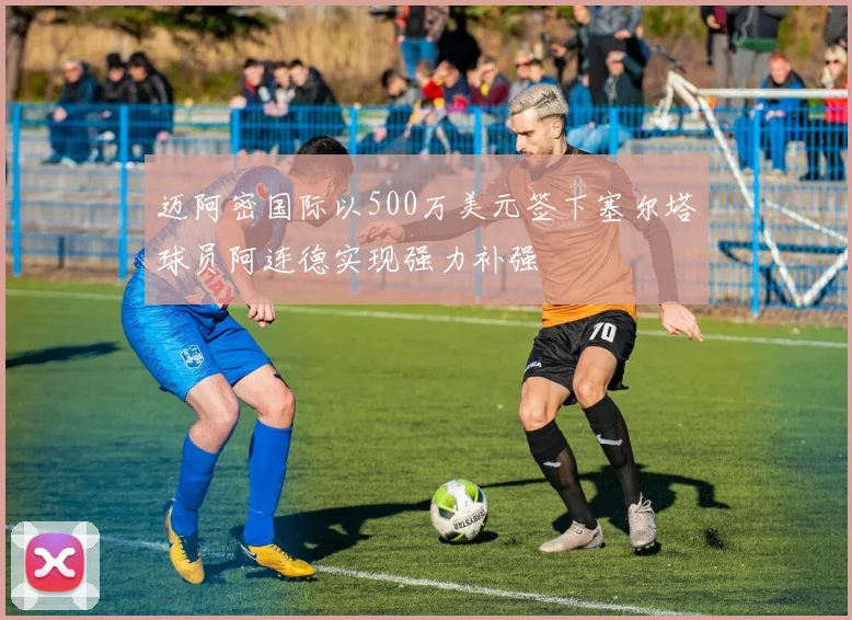 迈阿密国际以500万美元签下塞尔塔球员阿连德实现强力补强