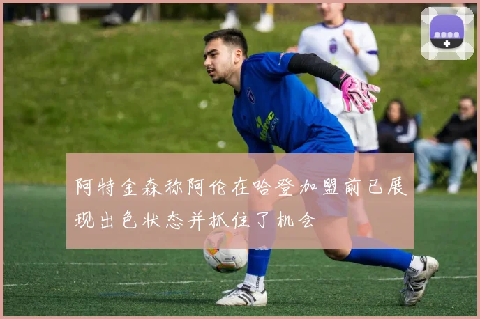 阿特金森称阿伦在哈登加盟前已展现出色状态并抓住了机会