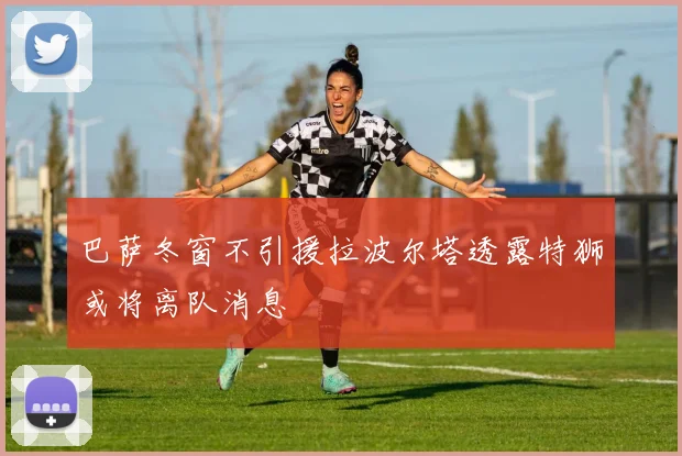 巴萨冬窗不引援拉波尔塔透露特狮或将离队消息