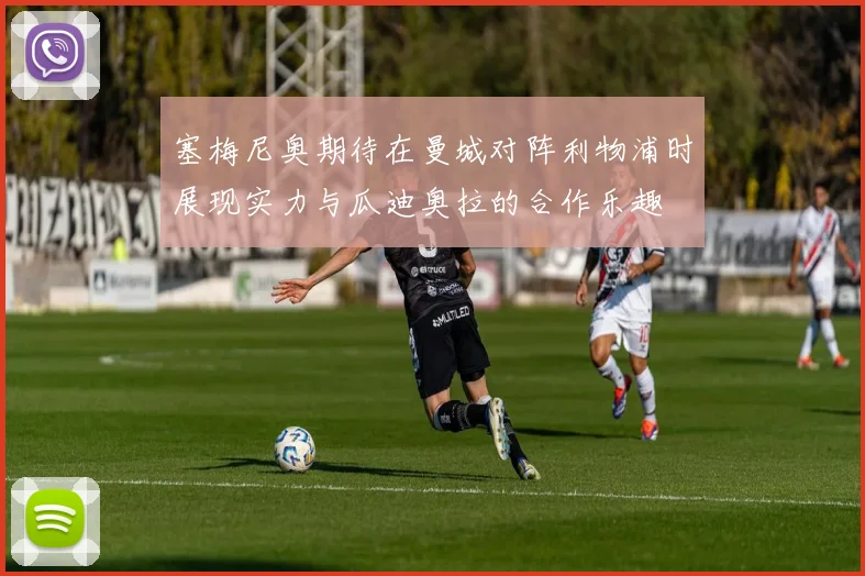 塞梅尼奥期待在曼城对阵利物浦时展现实力与瓜迪奥拉的合作乐趣