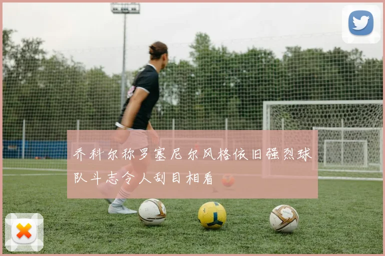 乔科尔称罗塞尼尔风格依旧强烈球队斗志令人刮目相看